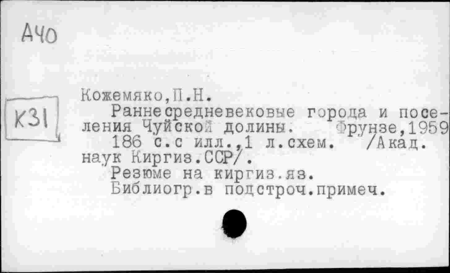 ﻿АЧО
Кожемяко,П.H.
Ранне средневековые города и поселения Чуйской долины. Фрунзе,1959 186 с.с илл.,1 л.схем. /Акад, наук Киргиз.ССР/.
Резюме на киргиз.яз.
Библиогр.в подстроч.примеч.